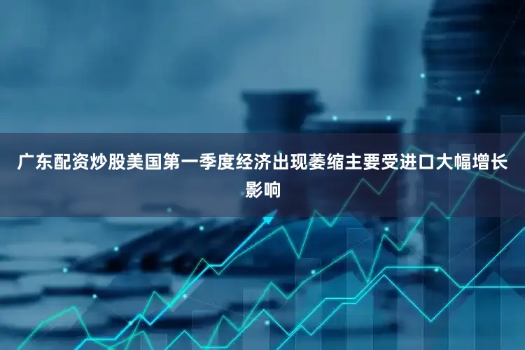 广东配资炒股美国第一季度经济出现萎缩主要受进口大幅增长影响