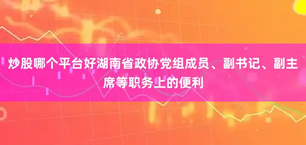 炒股哪个平台好湖南省政协党组成员、副书记、副主席等职务上的便利