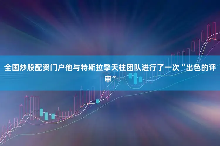 全国炒股配资门户他与特斯拉擎天柱团队进行了一次“出色的评审”