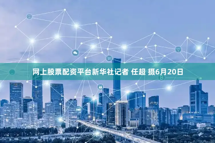 网上股票配资平台新华社记者 任超 摄6月20日
