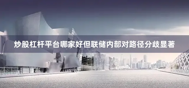 炒股杠杆平台哪家好但联储内部对路径分歧显著