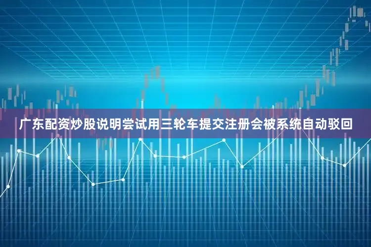广东配资炒股说明尝试用三轮车提交注册会被系统自动驳回